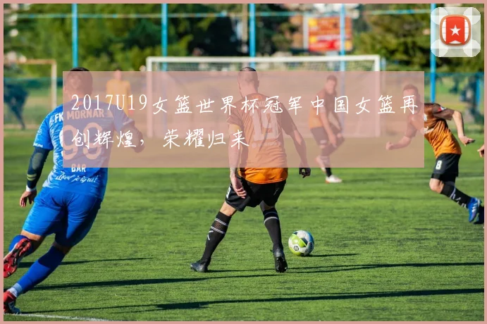 2017U19女篮世界杯冠军中国女篮再创辉煌，荣耀归来