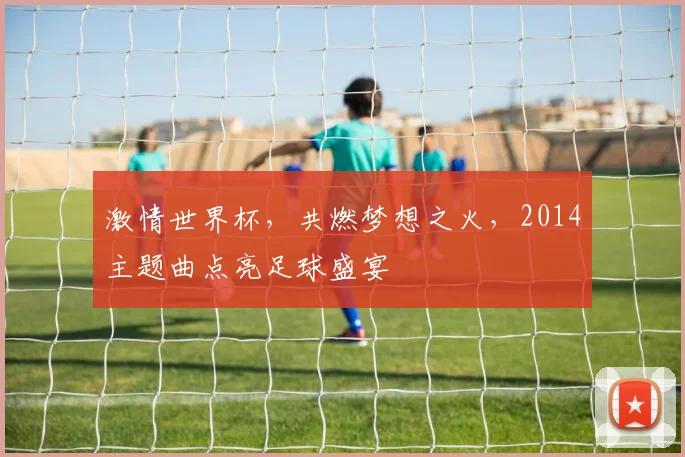 激情世界杯，共燃梦想之火，2014主题曲点亮足球盛宴