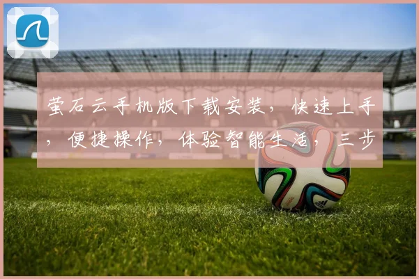 萤石云手机版下载安装，快速上手，便捷操作，体验智能生活，三步轻松搞定，不容错过
