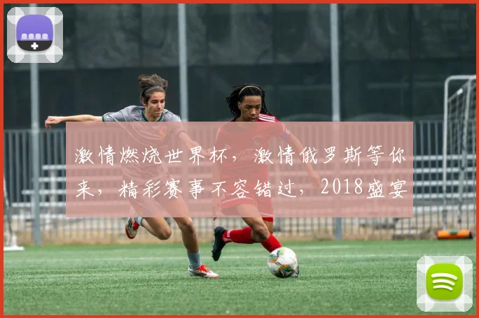 激情燃烧世界杯，激情俄罗斯等你来，精彩赛事不容错过，2018盛宴开启